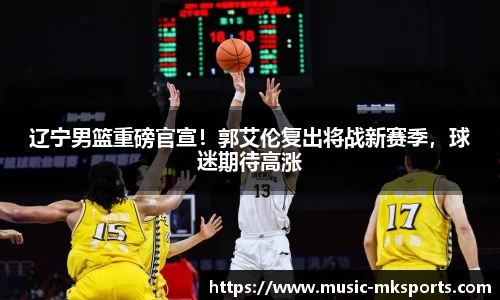 辽宁男篮重磅官宣！郭艾伦复出将战新赛季，球迷期待高涨