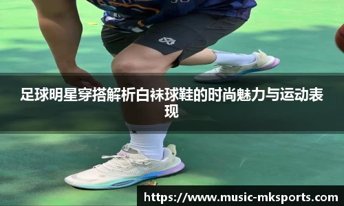 足球明星穿搭解析白袜球鞋的时尚魅力与运动表现