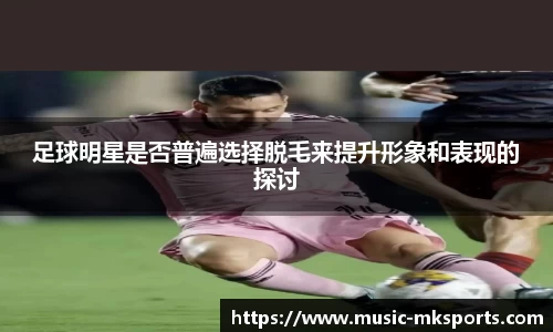 足球明星是否普遍选择脱毛来提升形象和表现的探讨