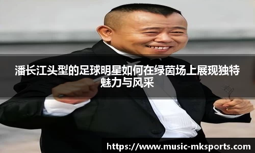 潘长江头型的足球明星如何在绿茵场上展现独特魅力与风采